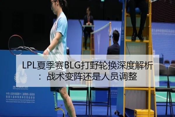 LPL夏季赛BLG打野轮换深度解析：战术变阵还是人员调整