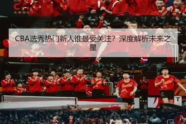 CBA选秀热门新人谁最受关注？深度解析未来之星