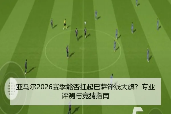 亚马尔2026赛季能否扛起巴萨锋线大旗？专业评测与竞猜指南