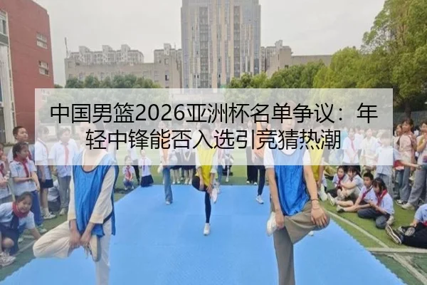 中国男篮2026亚洲杯名单争议：年轻中锋能否入选引竞猜热潮